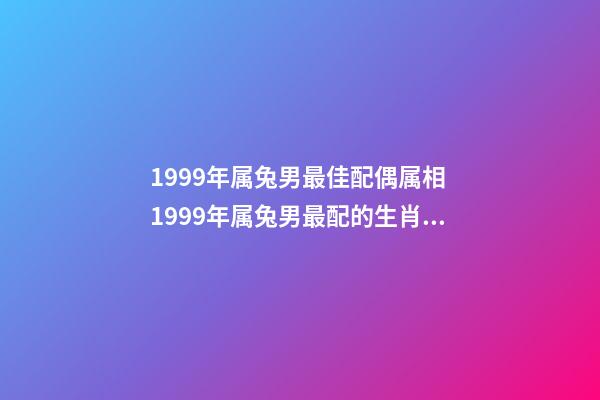 1999年属兔男最佳配偶属相 1999年属兔男最配的生肖 1999年男最佳婚配,1999年兔男的最佳婚姻配对是-第1张-观点-玄机派
